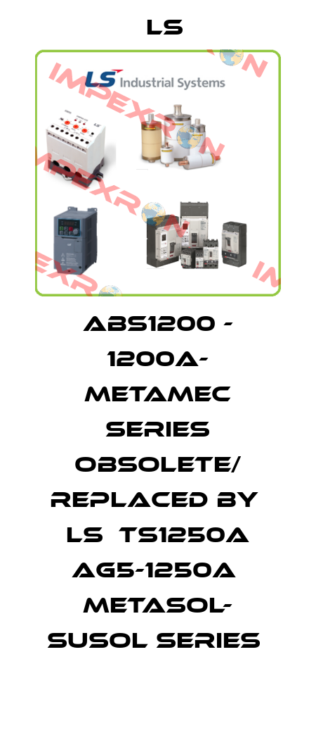 ABS1200 - 1200A- Metamec series obsolete/ replaced by  LS  TS1250A AG5-1250A  Metasol- Susol series  LS